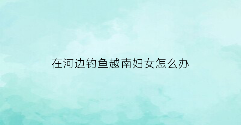 在河边钓鱼越南妇女怎么办