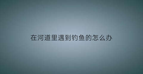 “在河道里遇到钓鱼的怎么办(河里钓鱼怎么处罚)