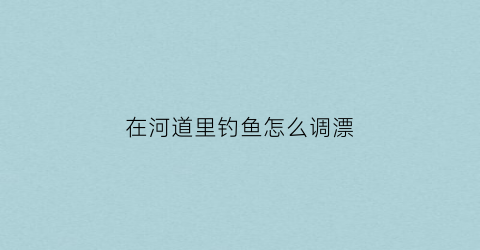 “在河道里钓鱼怎么调漂(河道里钓鱼怎么钓)