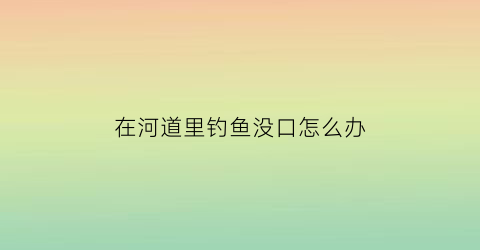 “在河道里钓鱼没口怎么办(为什么在大河里钓鱼没口)