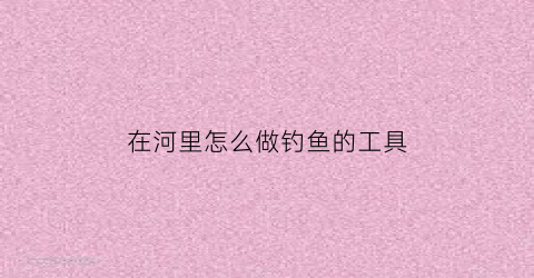 在河里怎么做钓鱼的工具(如何在河里钓到鱼)