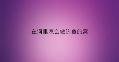 在河里怎么做钓鱼的窝(怎么在河里打窝)