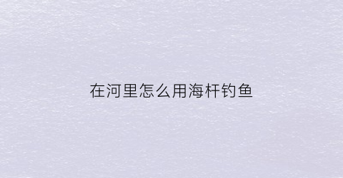 “在河里怎么用海杆钓鱼(海杆怎样在河里钓到大鱼)