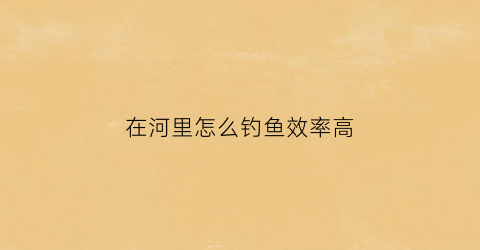 在河里怎么钓鱼效率高(河里钓鱼技巧大全)