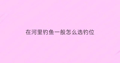 “在河里钓鱼一般怎么选钓位(河里面钓鱼选什么位置最好)