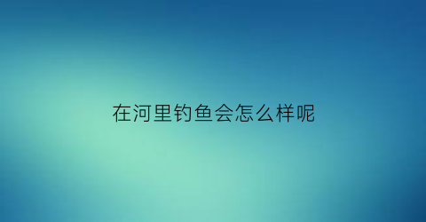 在河里钓鱼会怎么样呢(在河里钓鱼有什么技巧)