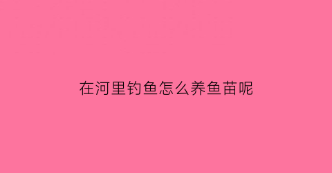 “在河里钓鱼怎么养鱼苗呢(在河里钓鱼怎么钓)