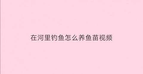 “在河里钓鱼怎么养鱼苗视频(在河里钓鱼怎么养鱼苗视频教学)