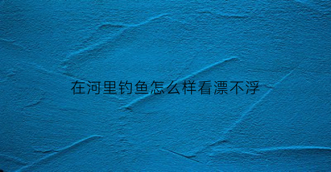 在河里钓鱼怎么样看漂不浮(在河里钓鱼怎么才能钓到大鱼)