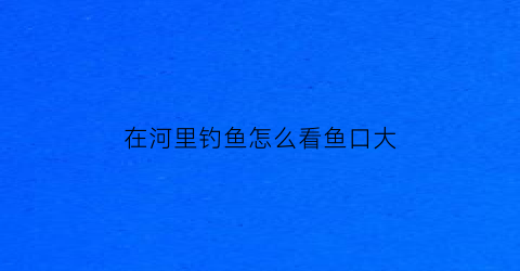 在河里钓鱼怎么看鱼口大(河里钓鱼怎么看鱼窝)