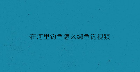 “在河里钓鱼怎么绑鱼钩视频(在河里钓鱼怎么绑鱼钩视频教学)