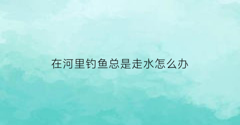 在河里钓鱼总是走水怎么办(在河里钓鱼总是走水怎么办呢)