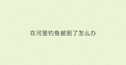 在河里钓鱼被困了怎么办(在河里面钓鱼违法吗)