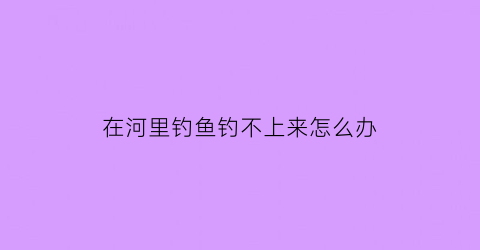 “在河里钓鱼钓不上来怎么办(在河里为什么钓不到鱼)