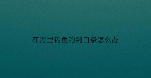 在河里钓鱼钓到白条怎么办(河里钓的小白条能吃吗)