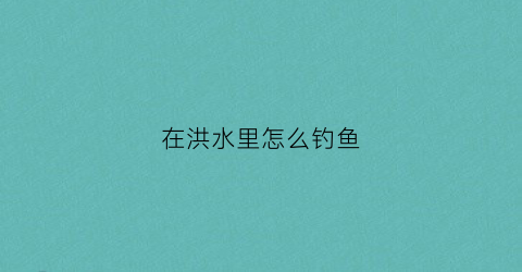 在洪水里怎么钓鱼(如何在洪水钓到鱼)