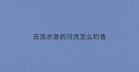在流水急的河流怎么钓鱼(在流水急的地方钓鱼用什么漂)