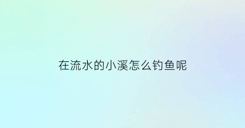 “在流水的小溪怎么钓鱼呢(小溪里的流水)