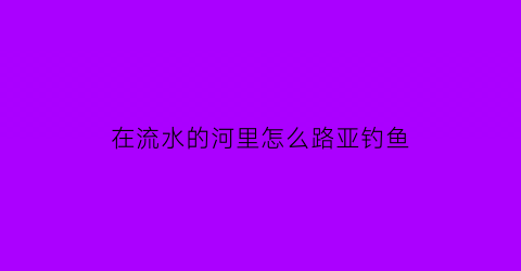 在流水的河里怎么路亚钓鱼(河里水流急怎么钓路亚)