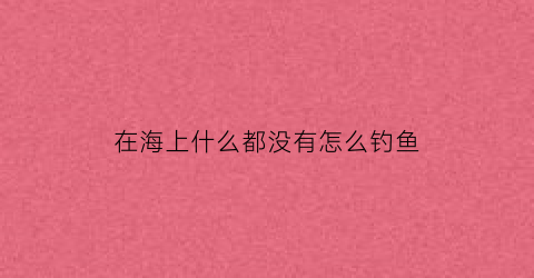 在海上什么都没有怎么钓鱼(海边没有鱼)
