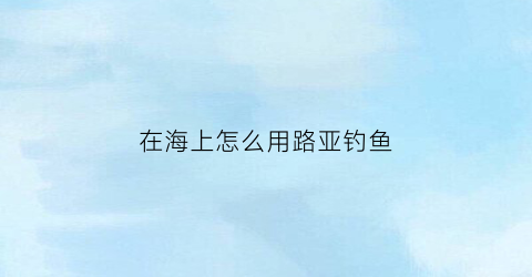 在海上怎么用路亚钓鱼(在海里用路亚怎么钓鱼)