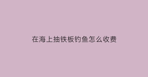 “在海上抽铁板钓鱼怎么收费(深海抽铁板技巧视频)