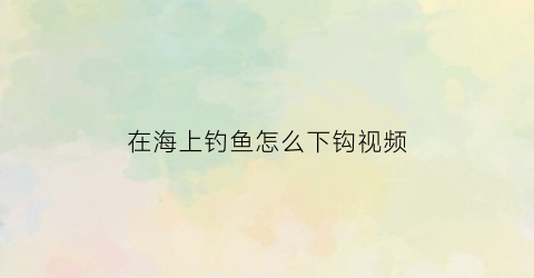 在海上钓鱼怎么下钩视频(在海里钓鱼视频)
