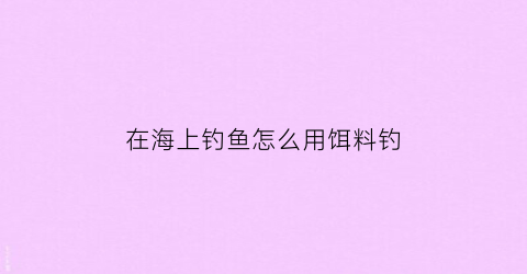 在海上钓鱼怎么用饵料钓(在海上钓鱼怎么用饵料钓鲫鱼)