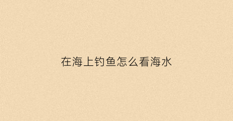 在海上钓鱼怎么看海水(海边钓鱼怎么看有没有鱼上钩)