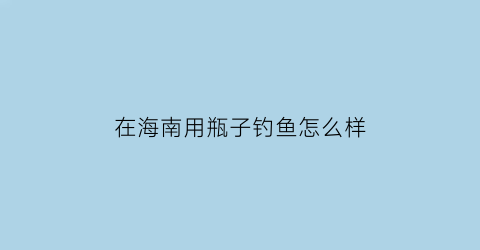 “在海南用瓶子钓鱼怎么样(在海南用瓶子钓鱼怎么样好钓吗)