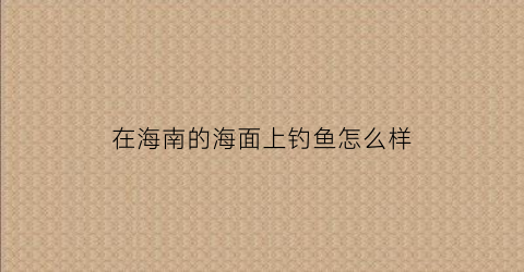 在海南的海面上钓鱼怎么样(海南海边能钓到哪些鱼)