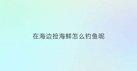 “在海边捡海鲜怎么钓鱼呢(在海边捡海鲜怎么钓鱼呢)