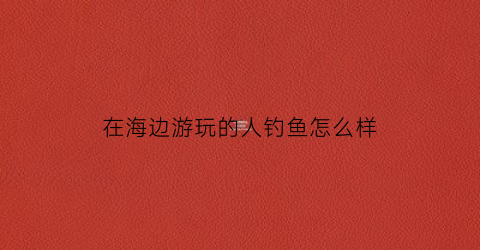 在海边游玩的人钓鱼怎么样(到海边钓鱼)