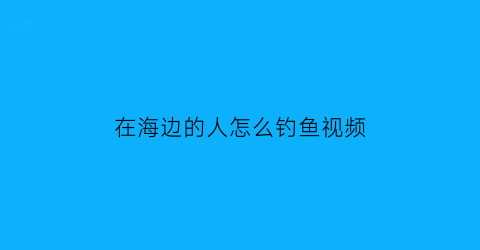 “在海边的人怎么钓鱼视频(海边钓鱼教程视频)