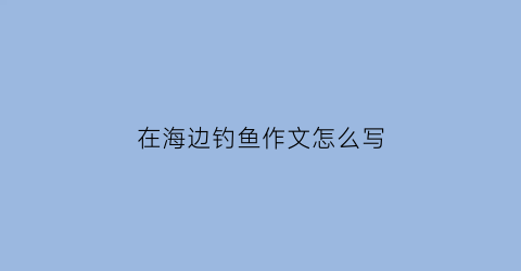 在海边钓鱼作文怎么写(去海边钓鱼作文)