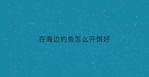 在海边钓鱼怎么开饵好(在海边钓鱼怎么开饵好一点)