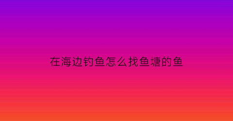 在海边钓鱼怎么找鱼塘的鱼(海边钓鱼的技巧)