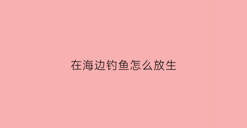 在海边钓鱼怎么放生(在海边钓鱼怎么放生小鱼)