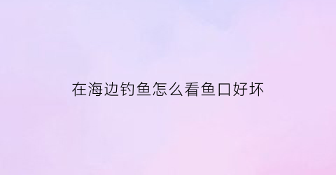 在海边钓鱼怎么看鱼口好坏(海里钓鱼怎么看鱼路)