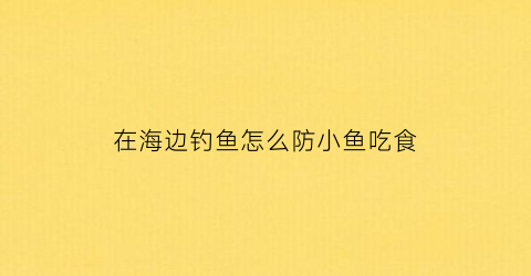 在海边钓鱼怎么防小鱼吃食(海边钓鱼技巧)