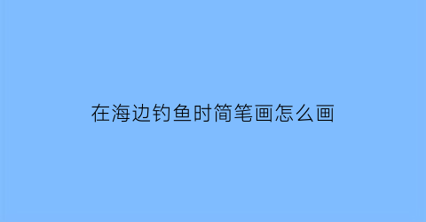 在海边钓鱼时简笔画怎么画(在海边钓鱼时简笔画怎么画图片)