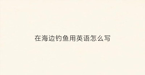 在海边钓鱼用英语怎么写(去海边钓鱼用英语怎么说)