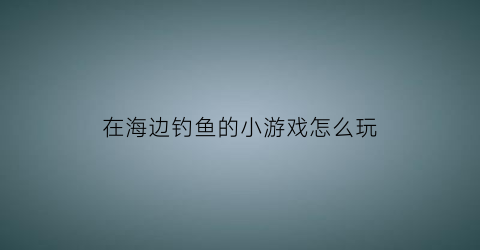 在海边钓鱼的小游戏怎么玩(海边钓鱼视频教程)