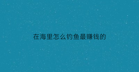 “在海里怎么钓鱼最赚钱的(怎样在海里钓鱼)