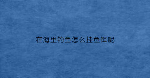 “在海里钓鱼怎么挂鱼饵呢(在海里面怎么钓鱼)