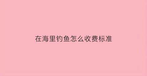 在海里钓鱼怎么收费标准(海里钓鱼能赚钱吗)