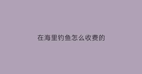 在海里钓鱼怎么收费的(海里面钓鱼怎么钓)