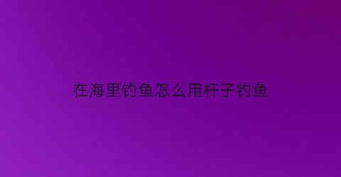 在海里钓鱼怎么用杆子钓鱼(在海里钓鱼怎么用杆子钓鱼呢)