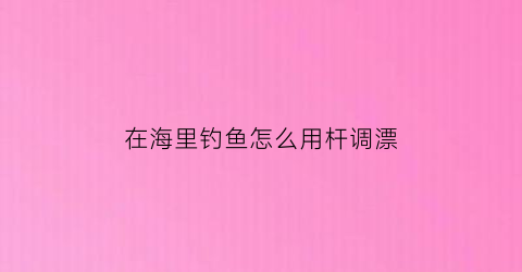 在海里钓鱼怎么用杆调漂(在海里钓鱼怎么用杆调漂视频)