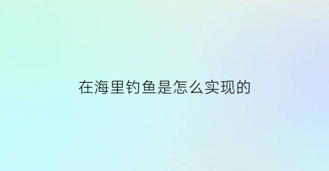 “在海里钓鱼是怎么实现的(海里钓鱼怎么钓钓多深)